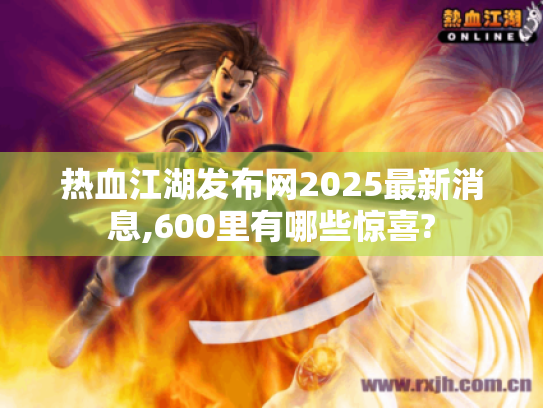 热血江湖发布网2025最新消息,600里有哪些惊喜?