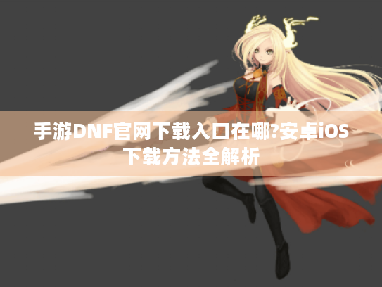 手游DNF官网下载入口在哪?安卓iOS下载方法全解析