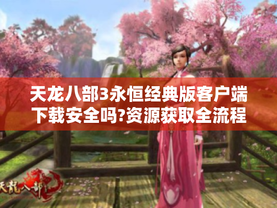 天龙八部3永恒经典版客户端下载安全吗?资源获取全流程指南