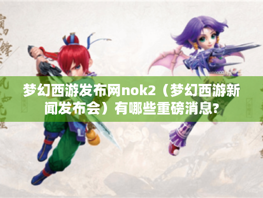 梦幻西游发布网nok2（梦幻西游新闻发布会）有哪些重磅消息?