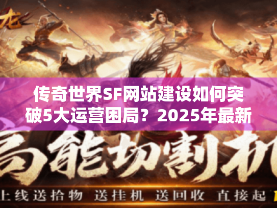 传奇世界SF网站建设如何突破5大运营困局？2025年最新方案解析