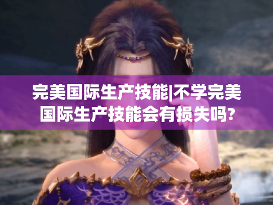 完美国际生产技能|不学完美国际生产技能会有损失吗? 完美国际生产技能|不学完美国际生产技能会有损失吗?