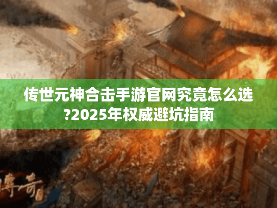传世元神合击手游官网究竟怎么选?2025年权威避坑指南 传世元神合击手游官网究竟怎么选?2025年权威避坑指南