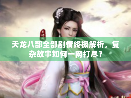 天龙八部全部剧情终极解析，复杂故事如何一网打尽？
