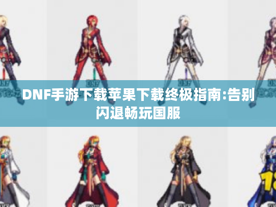 DNF手游下载苹果下载终极指南:告别闪退畅玩国服