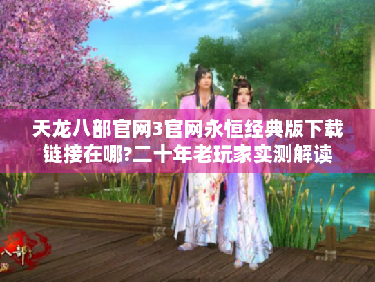 天龙八部官网3官网永恒经典版下载链接在哪?二十年老玩家实测解读 天龙八部官网3官网永恒经典版下载链接在哪?二十年老玩家实测解读