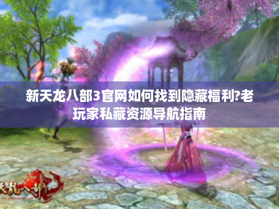 新天龙八部3官网如何找到隐藏福利?老玩家私藏资源导航指南