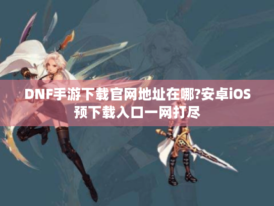 DNF手游下载官网地址在哪?安卓iOS预下载入口一网打尽