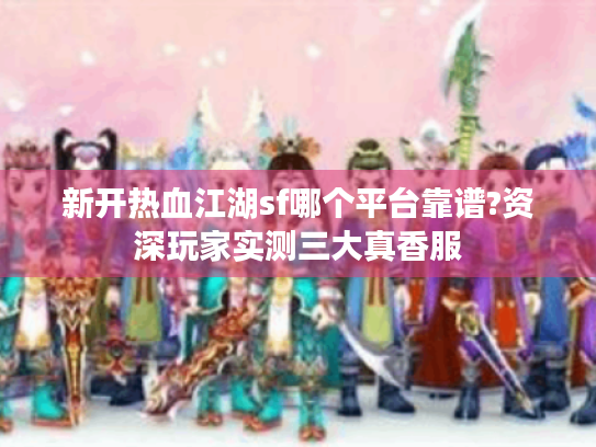 新开热血江湖sf哪个平台靠谱?资深玩家实测三大真香服