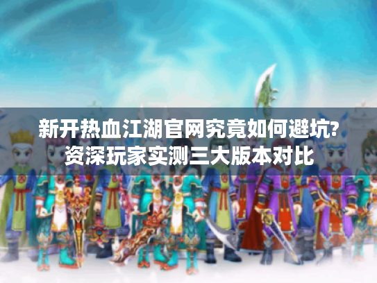新开热血江湖官网究竟如何避坑?资深玩家实测三大版本对比