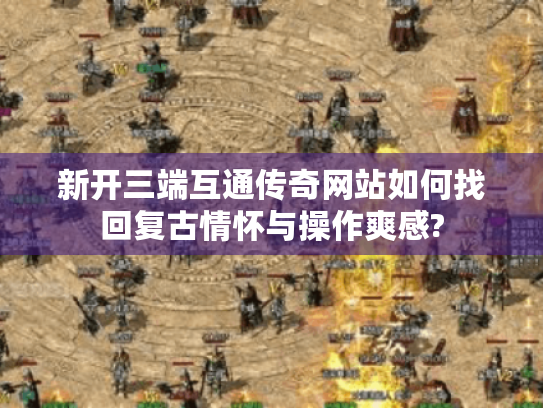 新开三端互通传奇网站如何找回复古情怀与操作爽感? 新开三端互通传奇网站如何找回复古情怀与操作爽感?