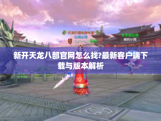 新开天龙八部官网怎么找?最新客户端下载与版本解析
