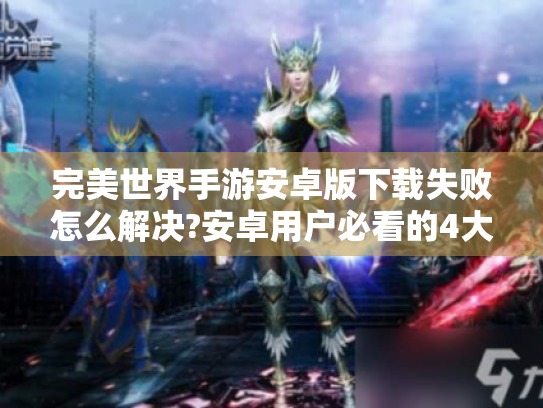 完美世界手游安卓版下载失败怎么解决?安卓用户必看的4大优化技巧