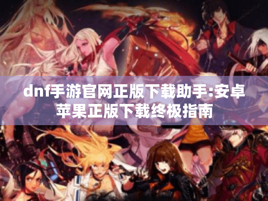 dnf手游官网正版下载助手:安卓苹果正版下载终极指南
