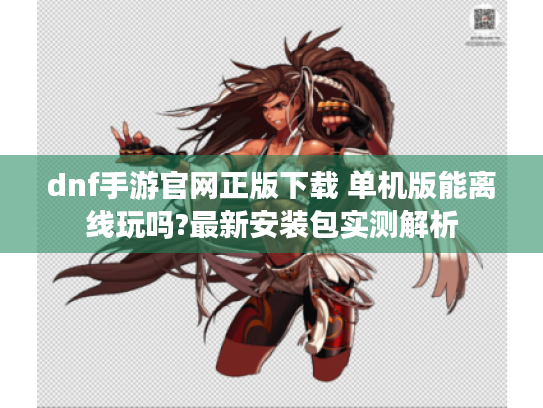 dnf手游官网正版下载 单机版能离线玩吗?最新安装包实测解析