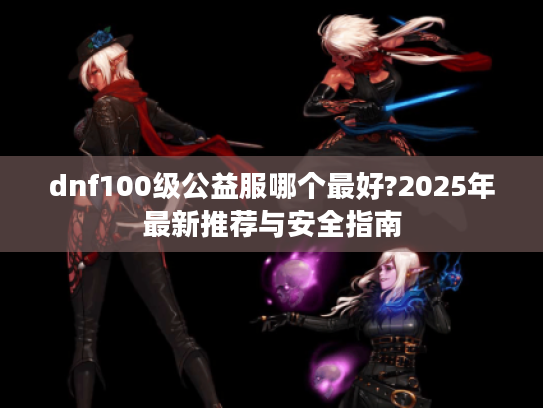 dnf100级公益服哪个最好?2025年最新推荐与安全指南 dnf100级公益服哪个最好?2025年最新推荐与安全指南