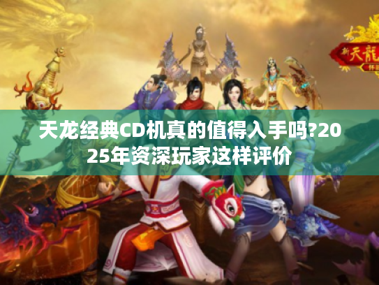 天龙经典CD机真的值得入手吗?2025年资深玩家这样评价