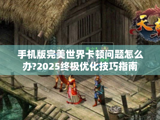 手机版完美世界卡顿问题怎么办?2025终极优化技巧指南