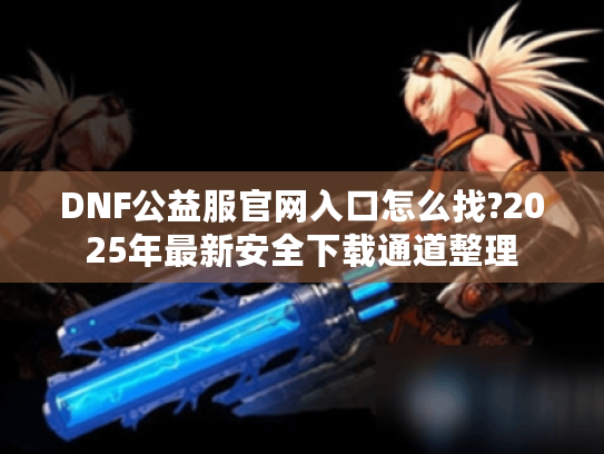 DNF公益服官网入口怎么找?2025年最新安全下载通道整理