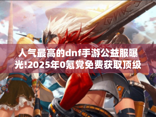 人气最高的dnf手游公益服曝光!2025年0氪党免费获取顶级装备方法