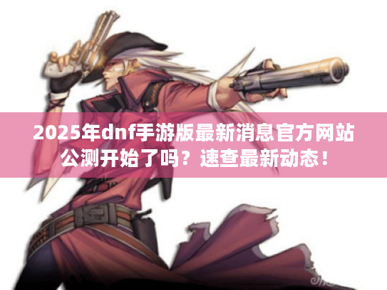 2025年dnf手游版最新消息官方网站公测开始了吗？速查最新动态！