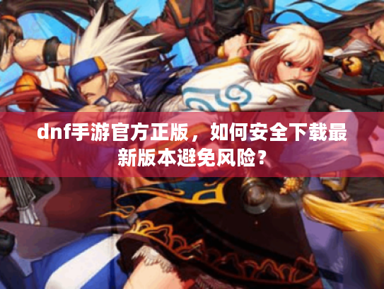 dnf手游官方正版，如何安全下载最新版本避免风险？