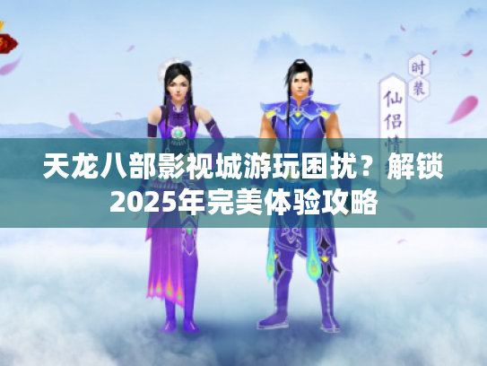 天龙八部影视城游玩困扰？解锁2025年完美体验攻略