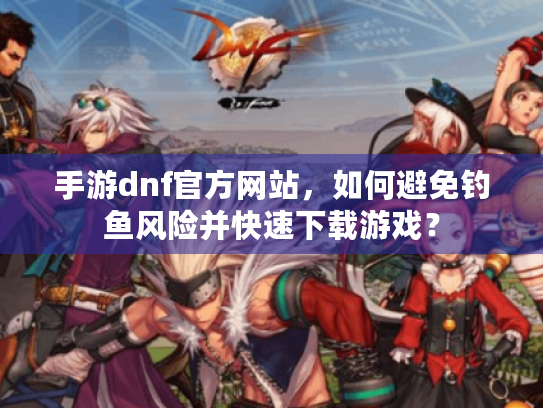 手游dnf官方网站，如何避免钓鱼风险并快速下载游戏？