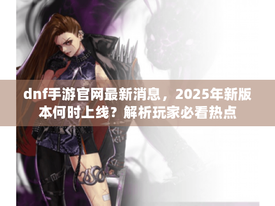 dnf手游官网最新消息，2025年新版本何时上线？解析玩家必看热点
