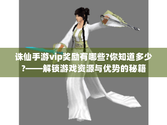 诛仙手游vip奖励有哪些?你知道多少?——解锁游戏资源与优势的秘籍