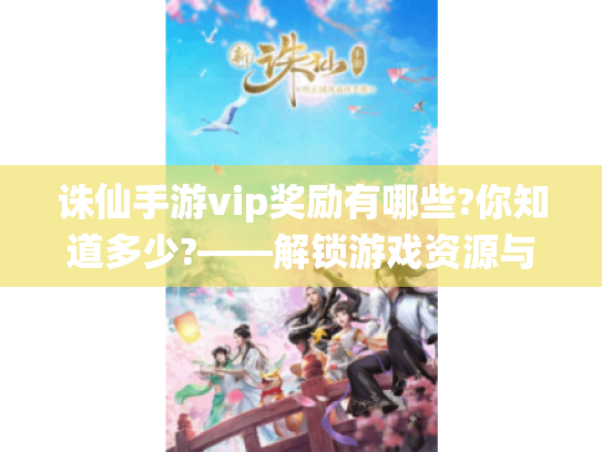 诛仙手游vip奖励有哪些?你知道多少?——解锁游戏资源与优势的秘籍
