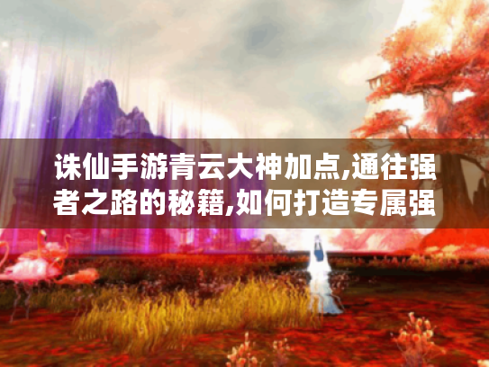 诛仙手游青云大神加点,通往强者之路的秘籍,如何打造专属强大青云角色?