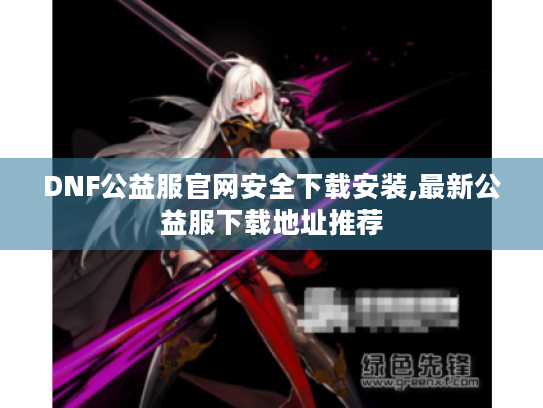 DNF公益服官网安全下载安装,最新公益服下载地址推荐 DNF公益服官网安全下载安装,最新公益服下载地址推荐