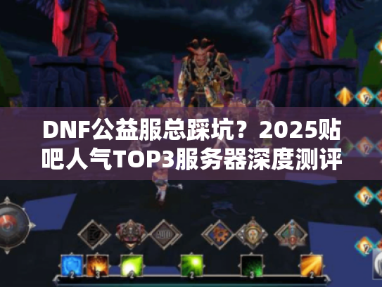DNF公益服总踩坑？2025贴吧人气TOP3服务器深度测评！