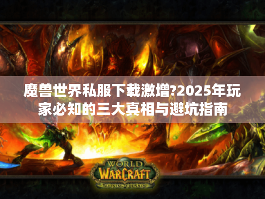 魔兽世界私服下载激增?2025年玩家必知的三大真相与避坑指南 魔兽世界私服下载激增?2025年玩家必知的三大真相与避坑指南