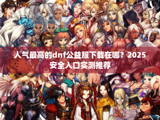 人气最高的dnf公益服下载在哪？2025安全入口实测推荐
