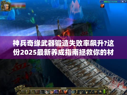 神兵奇缘武器锻造失败率飙升?这份2025最新养成指南拯救你的材料库
