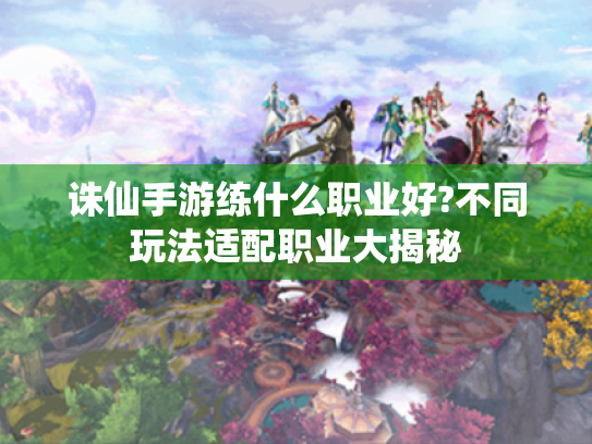 诛仙手游练什么职业好?不同玩法适配职业大揭秘