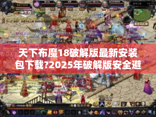 天下布魔18破解版最新安装包下载?2025年破解版安全避坑指南 天下布魔18破解版最新安装包下载?2025年破解版安全避坑指南