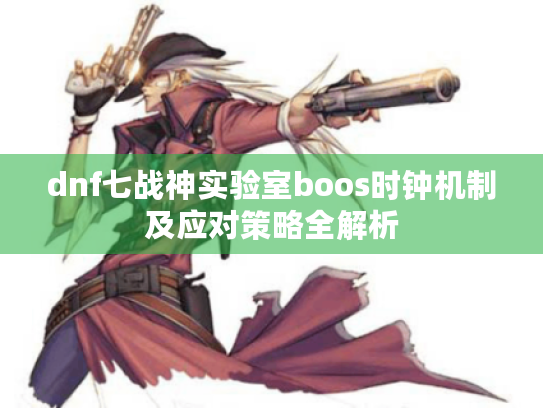 dnf七战神实验室boos时钟机制及应对策略全解析 dnf七战神实验室boos时钟机制及应对策略全解析