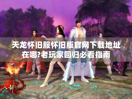 天龙怀旧服怀旧版官网下载地址在哪?老玩家回归必看指南