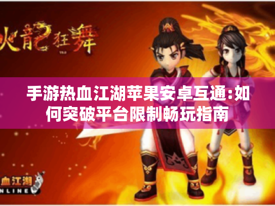 手游热血江湖苹果安卓互通:如何突破平台限制畅玩指南