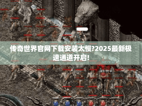 传奇世界官网下载安装太慢?2025最新极速通道开启! 传奇世界官网下载安装太慢?2025最新极速通道开启!