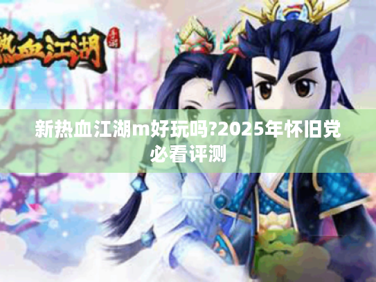 新热血江湖m好玩吗?2025年怀旧党必看评测