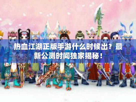 热血江湖正版手游什么时候出？最新公测时间独家揭秘！