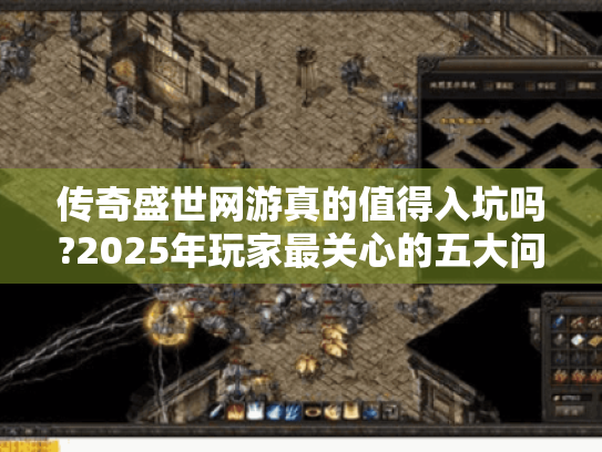 传奇盛世网游真的值得入坑吗?2025年玩家最关心的五大问题解析