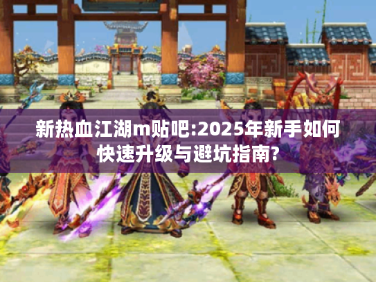 新热血江湖m贴吧:2025年新手如何快速升级与避坑指南?
