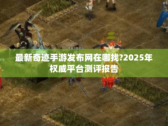 最新奇迹手游发布网在哪找?2025年权威平台测评报告