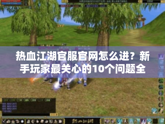 热血江湖官服官网怎么进?新手玩家最关心的10个问题全解答! 热血江湖官服官网怎么进?新手玩家最关心的10个问题全解答!