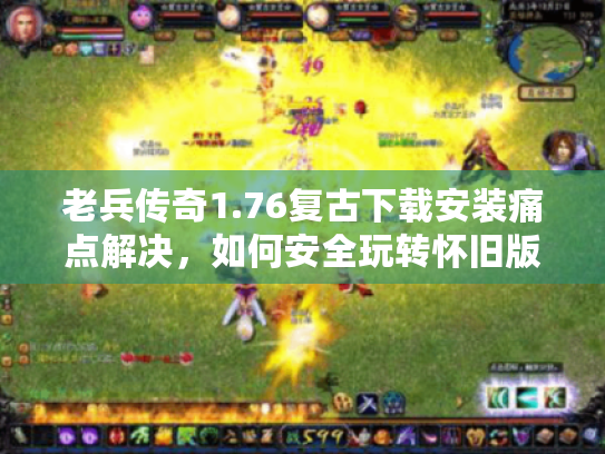 老兵传奇1.76复古下载安装痛点解决，如何安全玩转怀旧版？